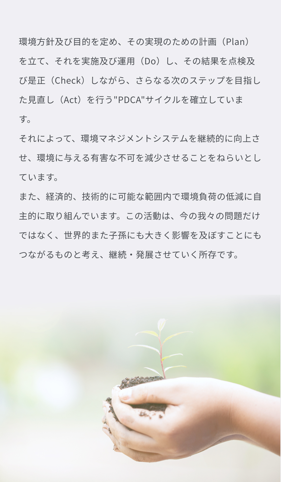 環境方針及び目的を定め、その実現のための計画（Plan）を立て、それを実施及び運用（Do）し、その結果を点検及び是正（Check）しながら、さらなる次のステップを目指した見直し（Act）を行うPDCAサイクルを確立しています。それによって、環境マネジメントシステムを継続的に向上させ、環境に与える有害な不可を減少させることをねらいとしています。また、経済的、技術的に可能な範囲内で環境負荷の低減に自主的に取り組んでいます。この活動は、今の我々の問題だけではなく、世界的また子孫にも大きく影響を及ぼすことにもつながるものと考え、継続・発展させていく所存です。